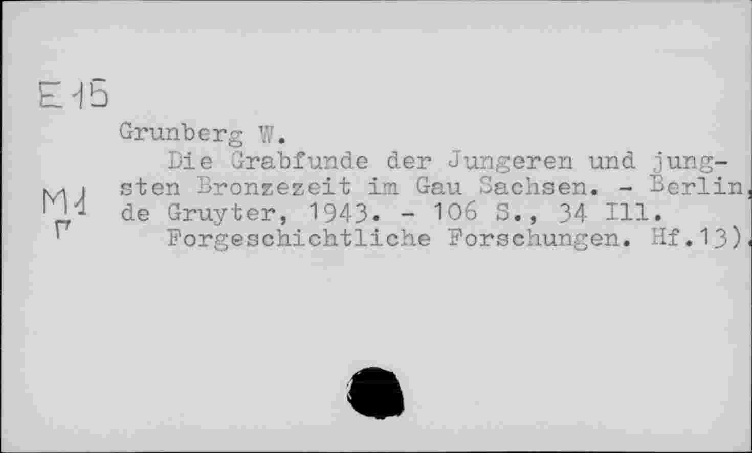 ﻿E'fS
Grunberg W.
Die Grabfunde der Jüngeren und jung-м і sten Bronzezeit im Gau Sachsen. - Berlin 1 И de Gruyter, 1943. - W6 3., 34 Ill.
Forgeschichtliche Forschungen. Hf.13)